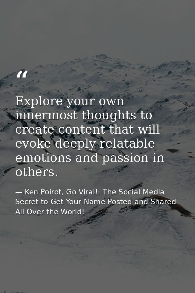 Explore your own innermost thoughts to create content that will evoke deeply relatable emotions and passion in others. — Ken Poirot, Go Viral!: The Social Media Secret to Get Your Name Posted and Shared All Over the World!