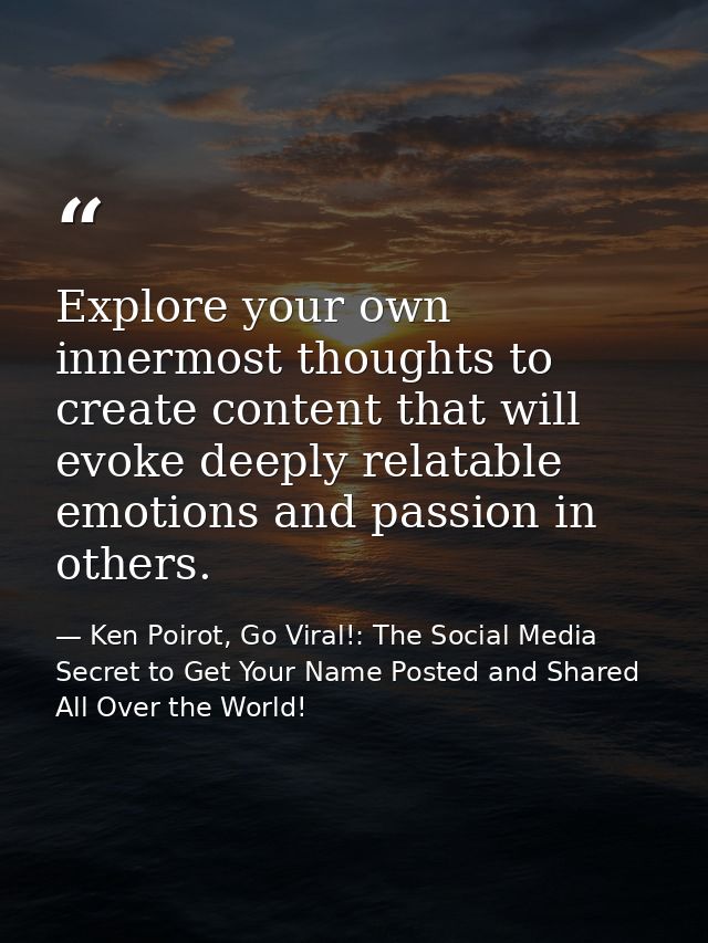 Explore your own innermost thoughts to create content that will evoke deeply relatable emotions and passion in others. — Ken Poirot, Go Viral!: The Social Media Secret to Get Your Name Posted and Shared All Over the World!