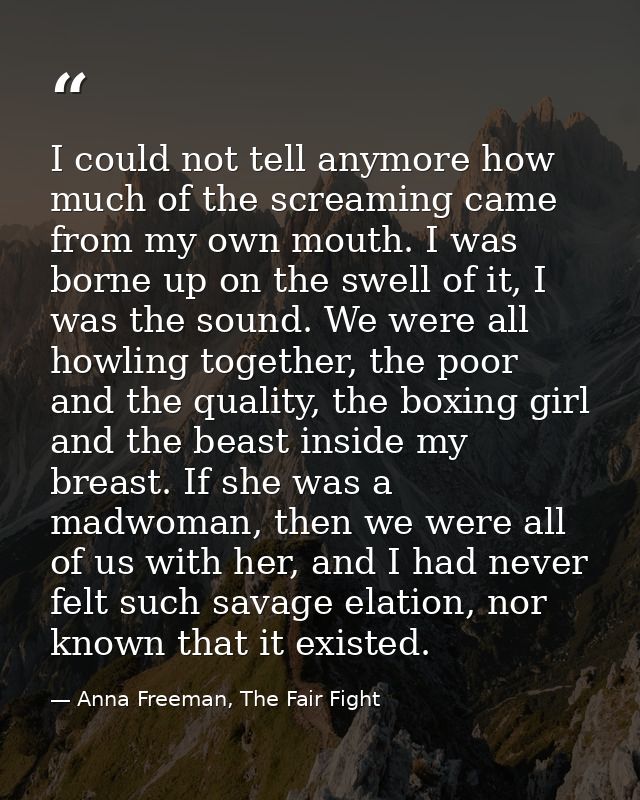 I could not tell anymore how much of the screaming came from my own mouth. I was borne up on the swell of it, I was the  — Anna Freeman, The Fair Fight