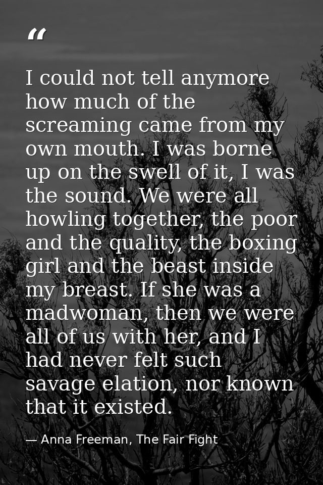 I could not tell anymore how much of the screaming came from my own mouth. I was borne up on the swell of it, I was the  — Anna Freeman, The Fair Fight