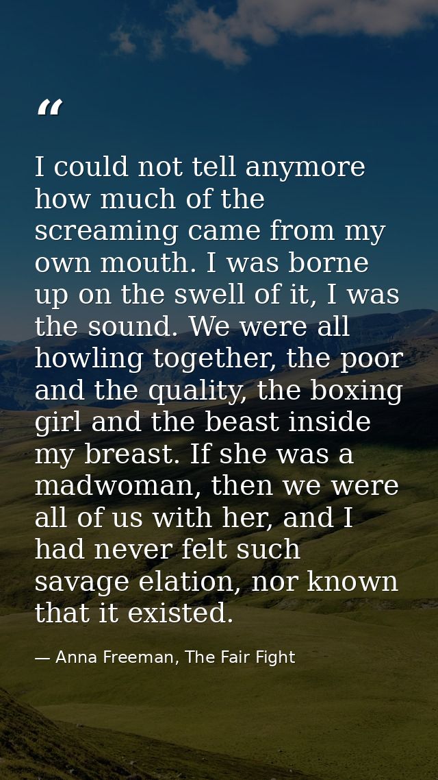 I could not tell anymore how much of the screaming came from my own mouth. I was borne up on the swell of it, I was the  — Anna Freeman, The Fair Fight