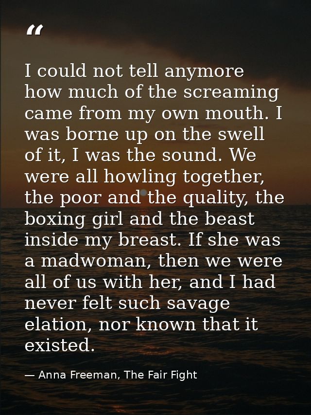 I could not tell anymore how much of the screaming came from my own mouth. I was borne up on the swell of it, I was the  — Anna Freeman, The Fair Fight