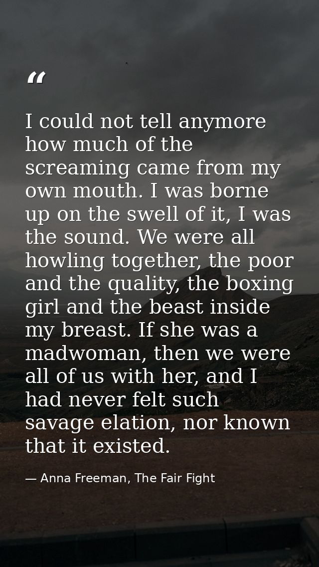 I could not tell anymore how much of the screaming came from my own mouth. I was borne up on the swell of it, I was the  — Anna Freeman, The Fair Fight