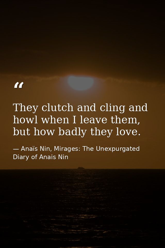 They clutch and cling and howl when I leave them, but how badly they love. — Anaïs Nin, Mirages: The Unexpurgated Diary of Anais Nin