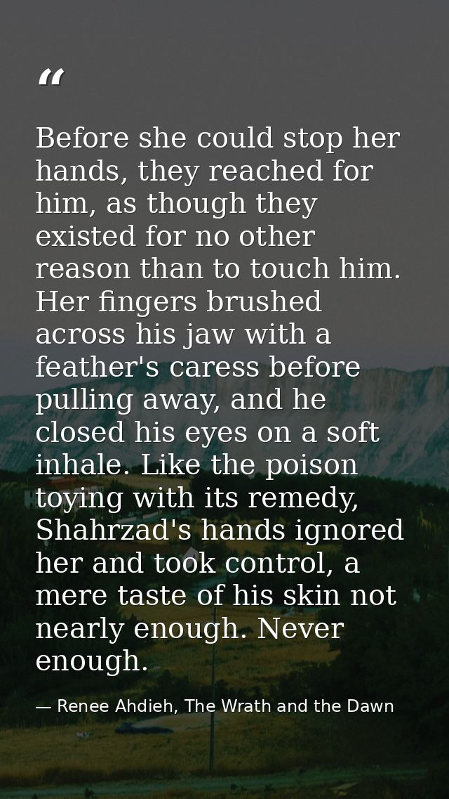 Before she could stop her hands, they reached for him, as though they existed for no other reason than to touch him. Her — Renee Ahdieh, The Wrath and the Dawn