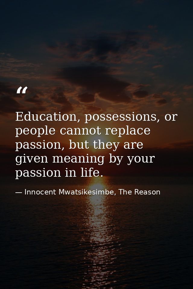 Education, possessions, or people cannot replace passion, but they are given meaning by your passion in life. — Innocent Mwatsikesimbe, The Reason