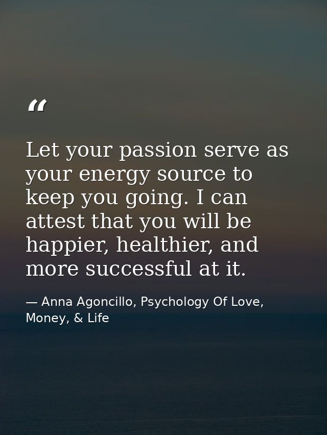 Let your passion serve as your energy source to keep you going. I can attest that you will be happier, healthier, and mo — Anna Agoncillo, Psychology Of Love, Money, & Life