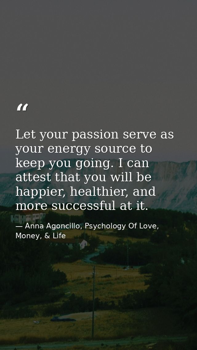 Let your passion serve as your energy source to keep you going. I can attest that you will be happier, healthier, and mo — Anna Agoncillo, Psychology Of Love, Money, & Life