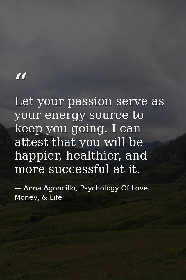 Let your passion serve as your energy source to keep you going. I can attest that you will be happier, healthier, and mo — Anna Agoncillo, Psychology Of Love, Money, & Life