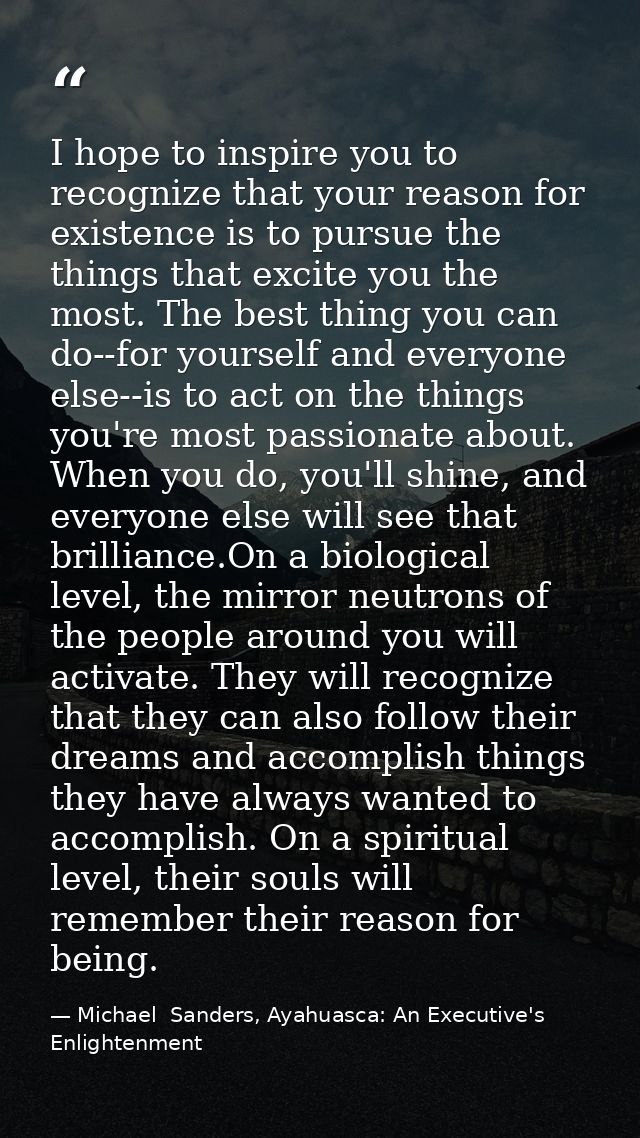 I hope to inspire you to recognize that your reason for existence is to pursue the things that excite you the most. The  — Michael  Sanders, Ayahuasca: An Executive's Enlightenment