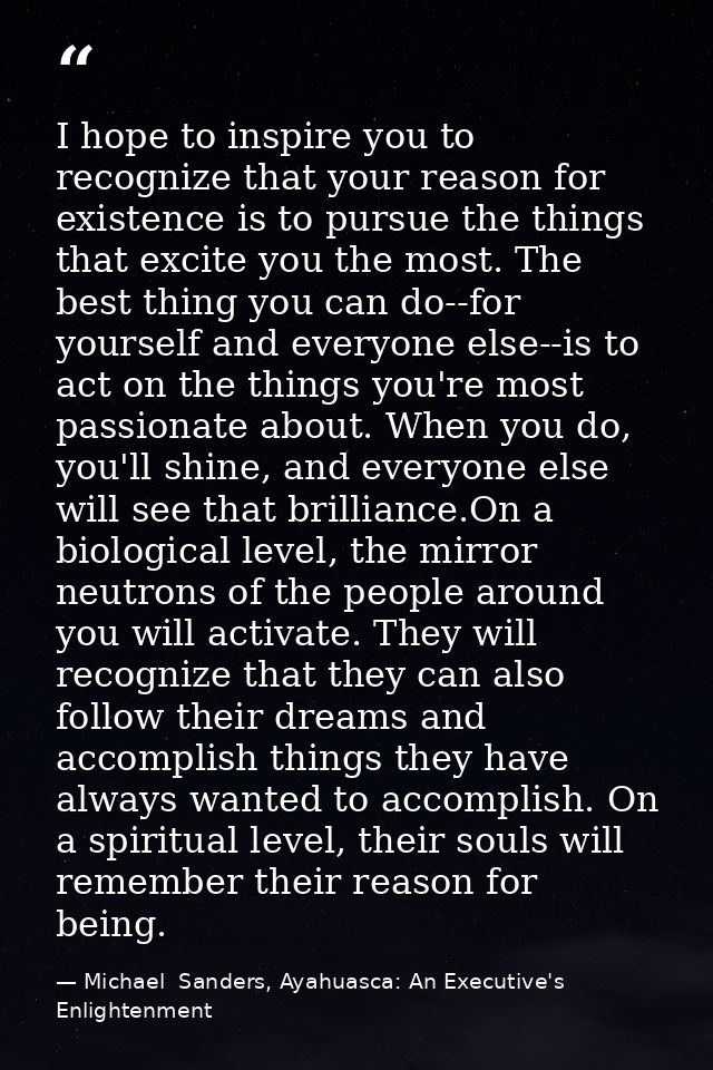 I hope to inspire you to recognize that your reason for existence is to pursue the things that excite you the most. The  — Michael  Sanders, Ayahuasca: An Executive's Enlightenment