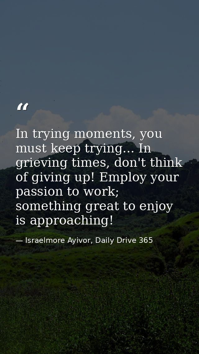 In trying moments, you must keep trying... In grieving times, don't think of giving up! Employ your passion to work; som — Israelmore Ayivor, Daily Drive 365