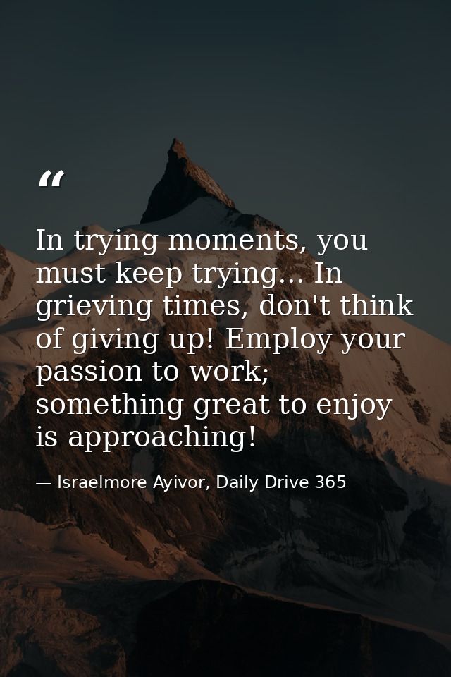 In trying moments, you must keep trying... In grieving times, don't think of giving up! Employ your passion to work; som — Israelmore Ayivor, Daily Drive 365