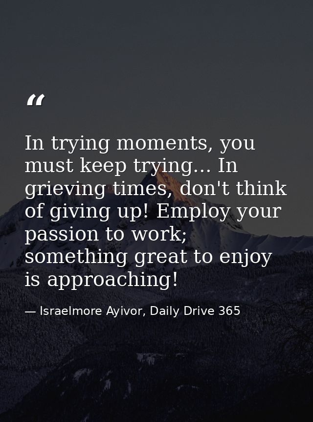 In trying moments, you must keep trying... In grieving times, don't think of giving up! Employ your passion to work; som — Israelmore Ayivor, Daily Drive 365