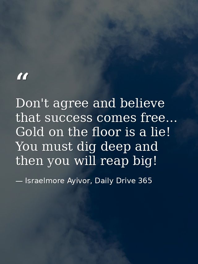 Don't agree and believe that success comes free... Gold on the floor is a lie! You must dig deep and then you will reap  — Israelmore Ayivor, Daily Drive 365