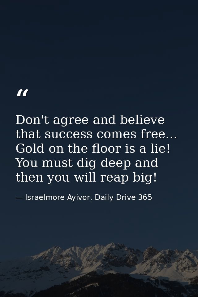 Don't agree and believe that success comes free... Gold on the floor is a lie! You must dig deep and then you will reap  — Israelmore Ayivor, Daily Drive 365