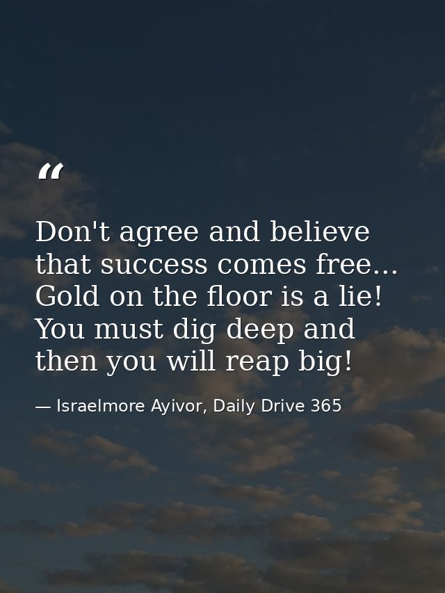 Don't agree and believe that success comes free... Gold on the floor is a lie! You must dig deep and then you will reap  — Israelmore Ayivor, Daily Drive 365