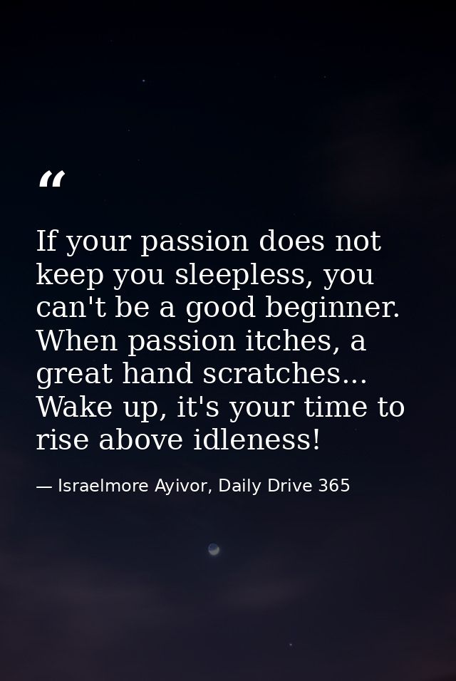 If your passion does not keep you sleepless, you can't be a good beginner. When passion itches, a great hand scratches.. — Israelmore Ayivor, Daily Drive 365