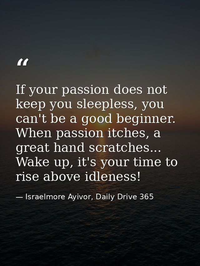 If your passion does not keep you sleepless, you can't be a good beginner. When passion itches, a great hand scratches.. — Israelmore Ayivor, Daily Drive 365