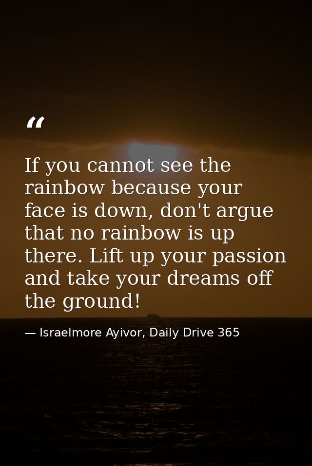 If you cannot see the rainbow because your face is down, don't argue that no rainbow is up there. Lift up your passion a — Israelmore Ayivor, Daily Drive 365