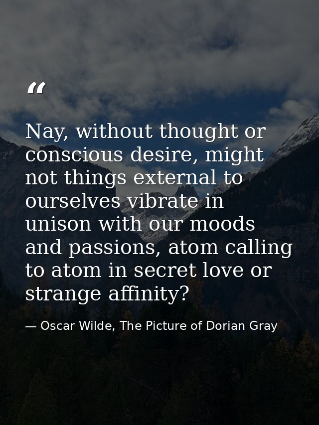 Nay, without thought or conscious desire, might not things external to ourselves vibrate in unison with our moods and pa — Oscar Wilde, The Picture of Dorian Gray