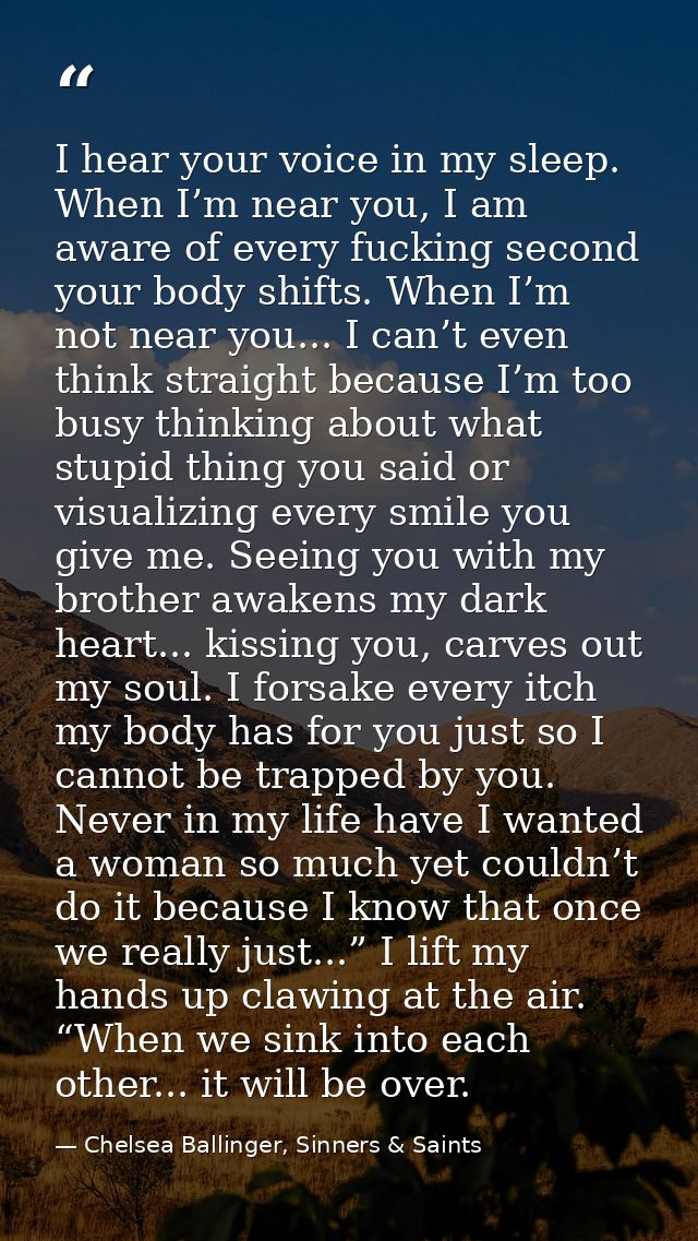 I hear your voice in my sleep. When I’m near you, I am aware of every fucking second your body shifts. When I’m not near — Chelsea Ballinger, Sinners & Saints