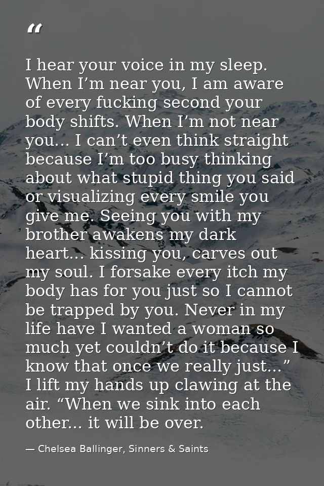 I hear your voice in my sleep. When I’m near you, I am aware of every fucking second your body shifts. When I’m not near — Chelsea Ballinger, Sinners & Saints