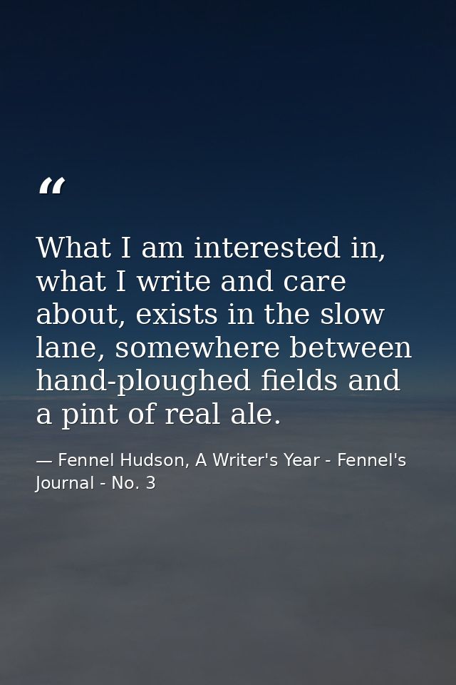 What I am interested in, what I write and care about, exists in the slow lane, somewhere between hand-ploughed fields an — Fennel Hudson, A Writer's Year - Fennel's Journal - No. 3