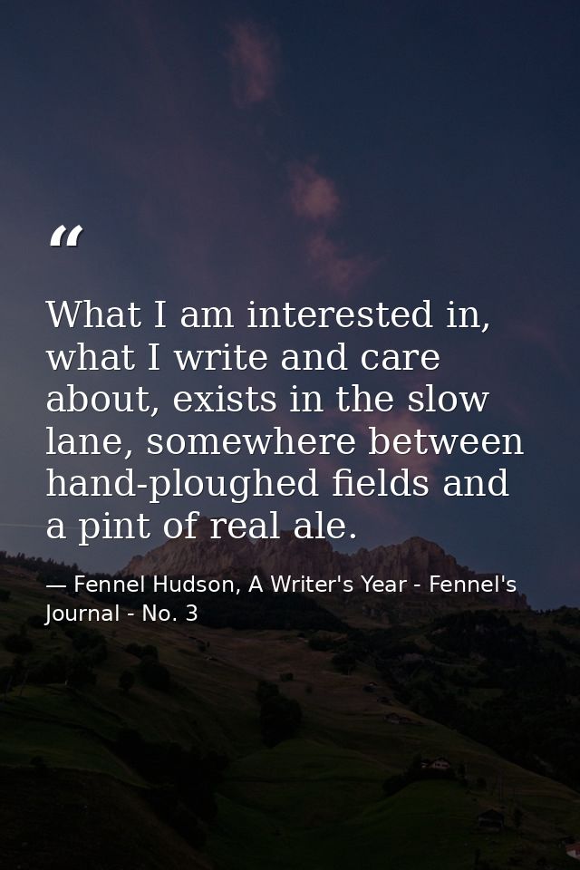 What I am interested in, what I write and care about, exists in the slow lane, somewhere between hand-ploughed fields an — Fennel Hudson, A Writer's Year - Fennel's Journal - No. 3