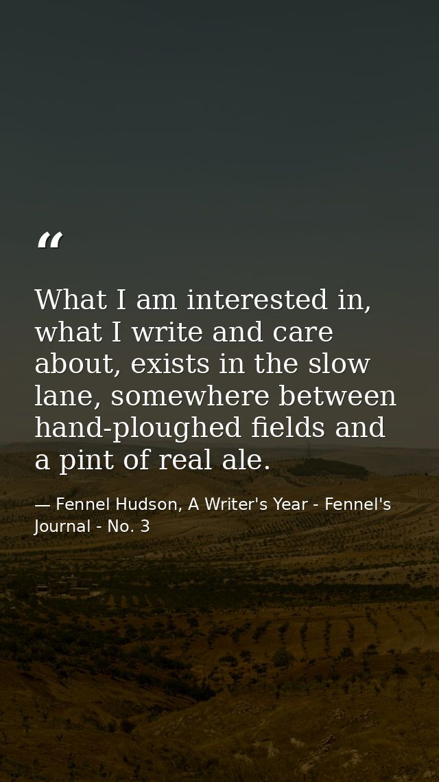 What I am interested in, what I write and care about, exists in the slow lane, somewhere between hand-ploughed fields an — Fennel Hudson, A Writer's Year - Fennel's Journal - No. 3