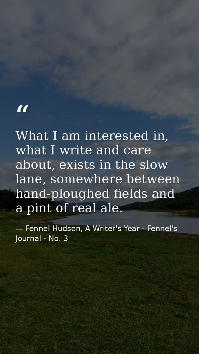 What I am interested in, what I write and care about, exists in the slow lane, somewhere between hand-ploughed fields an — Fennel Hudson, A Writer's Year - Fennel's Journal - No. 3