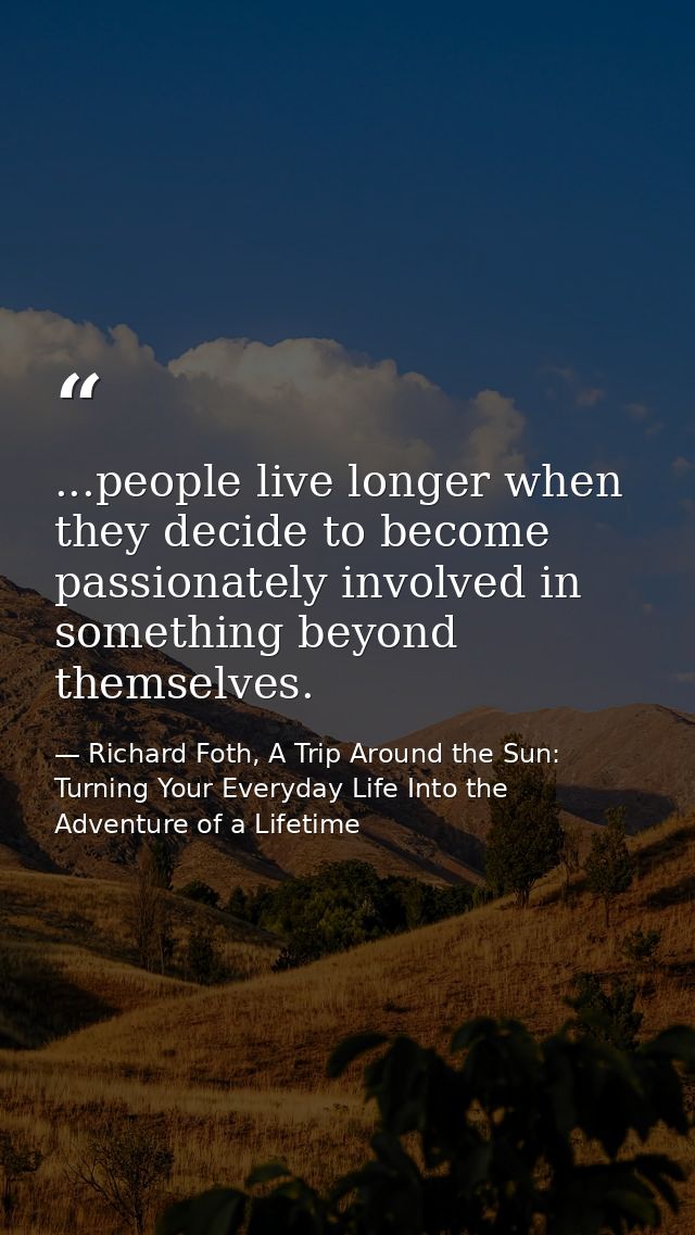 ...people live longer when they decide to become passionately involved in something beyond themselves. — Richard Foth, A Trip Around the Sun: Turning Your Everyday Life Into the Adventure of a Lifetime
