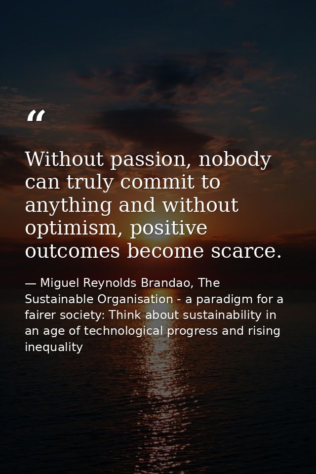 Without passion, nobody can truly commit to anything and without optimism, positive outcomes become scarce. — Miguel Reynolds Brandao, The Sustainable Organisation - a paradigm for a fairer society: Think about sustainability in an age of technological progress and rising inequality