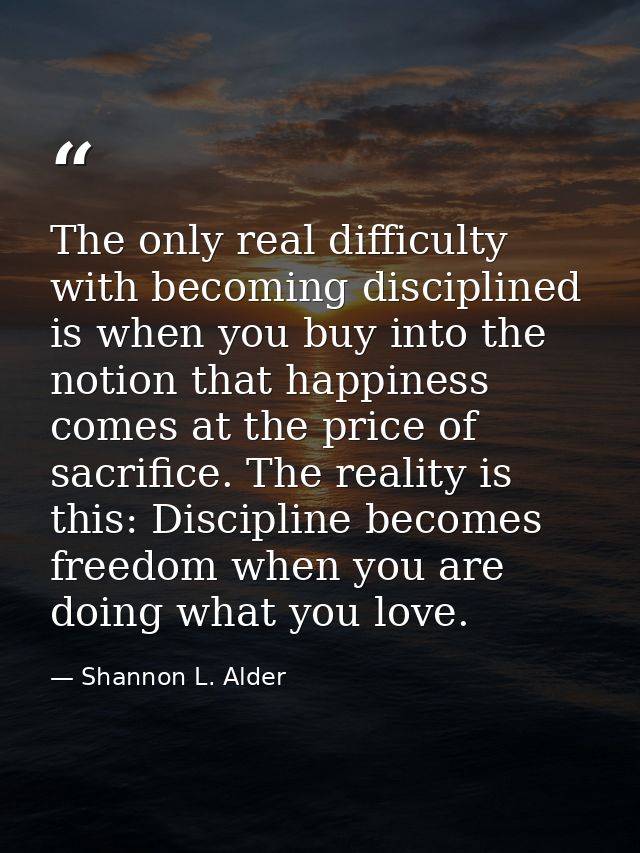 The only real difficulty with becoming disciplined is when you buy into the notion that happiness comes at the price of  — Shannon L. Alder