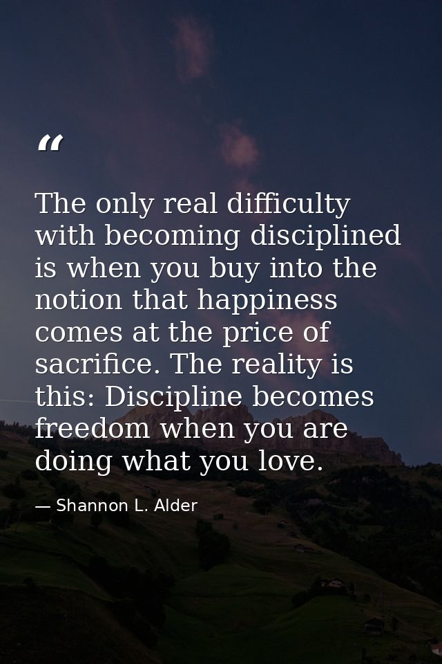 The only real difficulty with becoming disciplined is when you buy into the notion that happiness comes at the price of  — Shannon L. Alder