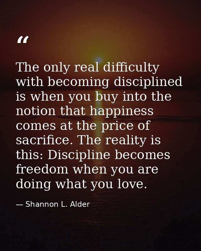 The only real difficulty with becoming disciplined is when you buy into the notion that happiness comes at the price of  — Shannon L. Alder