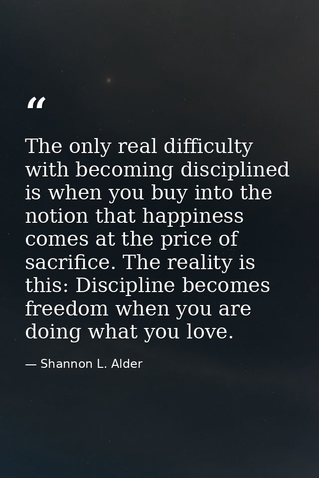 The only real difficulty with becoming disciplined is when you buy into the notion that happiness comes at the price of  — Shannon L. Alder