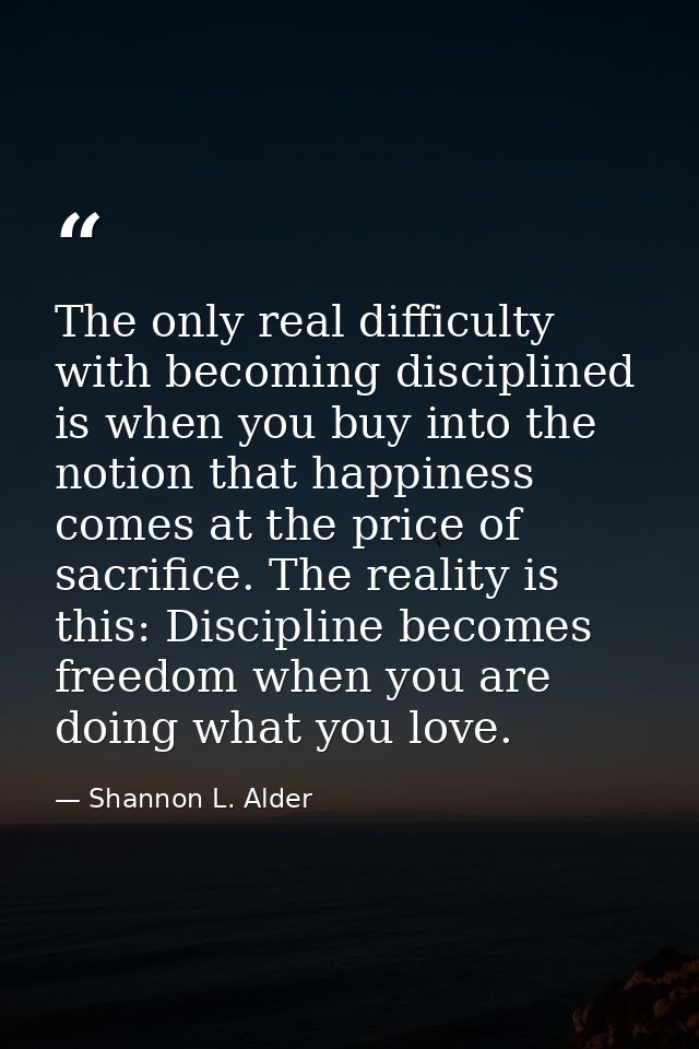 The only real difficulty with becoming disciplined is when you buy into the notion that happiness comes at the price of  — Shannon L. Alder
