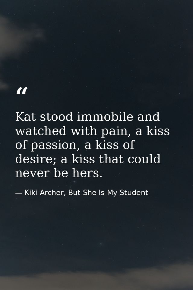 Kat stood immobile and watched with pain, a kiss of passion, a kiss of desire; a kiss that could never be hers. — Kiki Archer, But She Is My Student