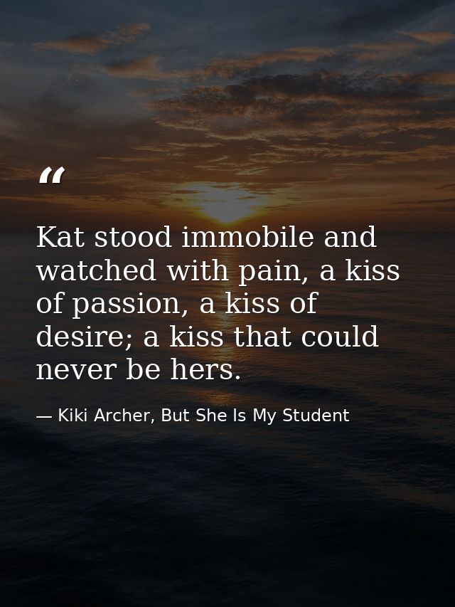 Kat stood immobile and watched with pain, a kiss of passion, a kiss of desire; a kiss that could never be hers. — Kiki Archer, But She Is My Student
