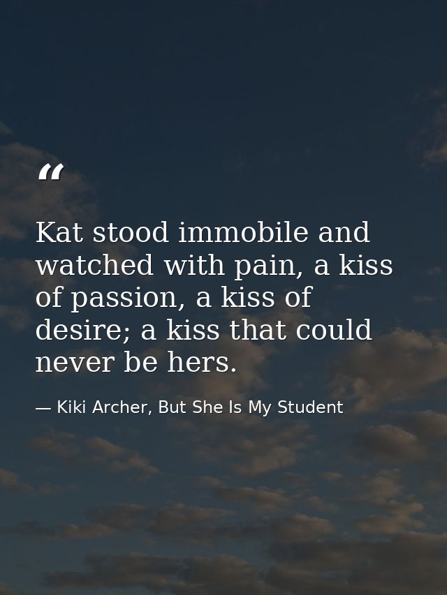 Kat stood immobile and watched with pain, a kiss of passion, a kiss of desire; a kiss that could never be hers. — Kiki Archer, But She Is My Student