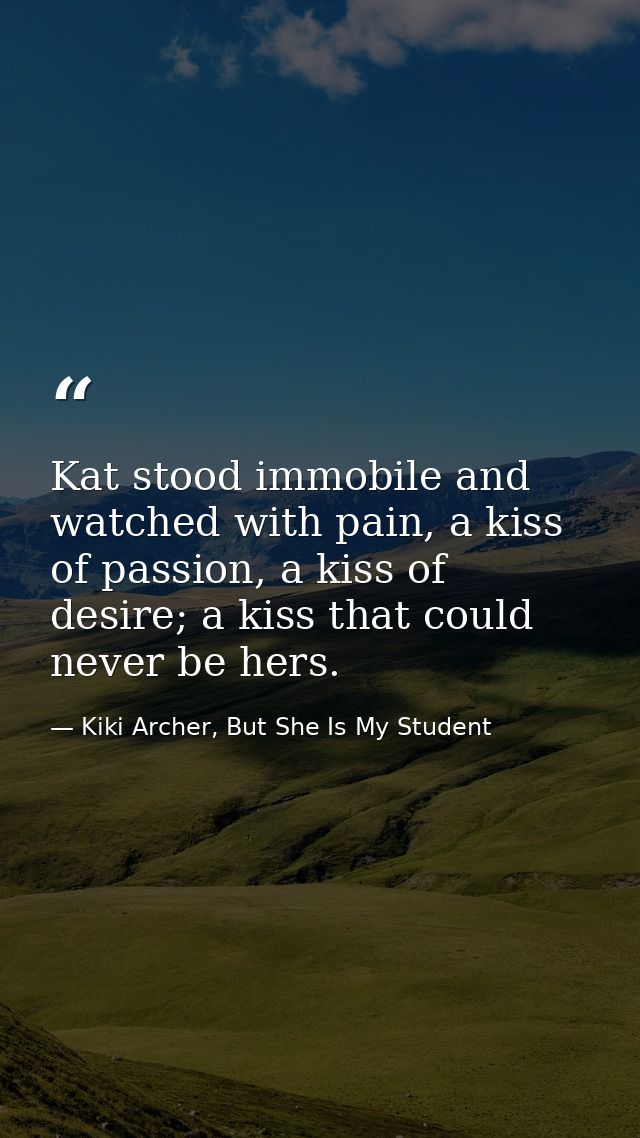 Kat stood immobile and watched with pain, a kiss of passion, a kiss of desire; a kiss that could never be hers. — Kiki Archer, But She Is My Student