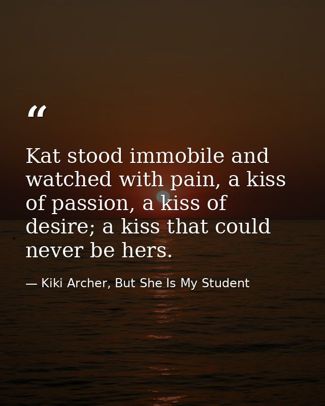 Kat stood immobile and watched with pain, a kiss of passion, a kiss of desire; a kiss that could never be hers. — Kiki Archer, But She Is My Student