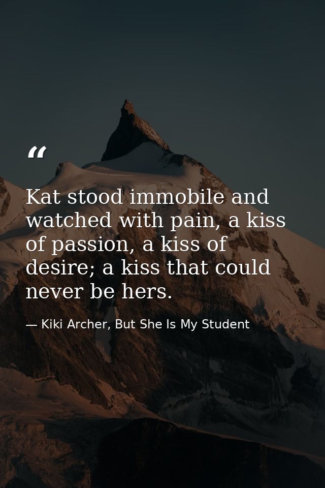 Kat stood immobile and watched with pain, a kiss of passion, a kiss of desire; a kiss that could never be hers. — Kiki Archer, But She Is My Student
