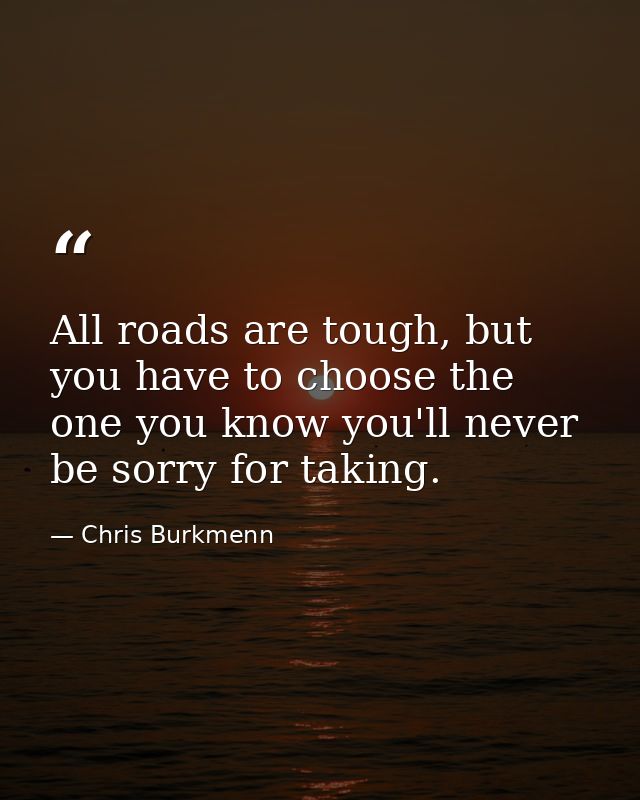 All roads are tough, but you have to choose the one you know you'll never be sorry for taking. — Chris Burkmenn