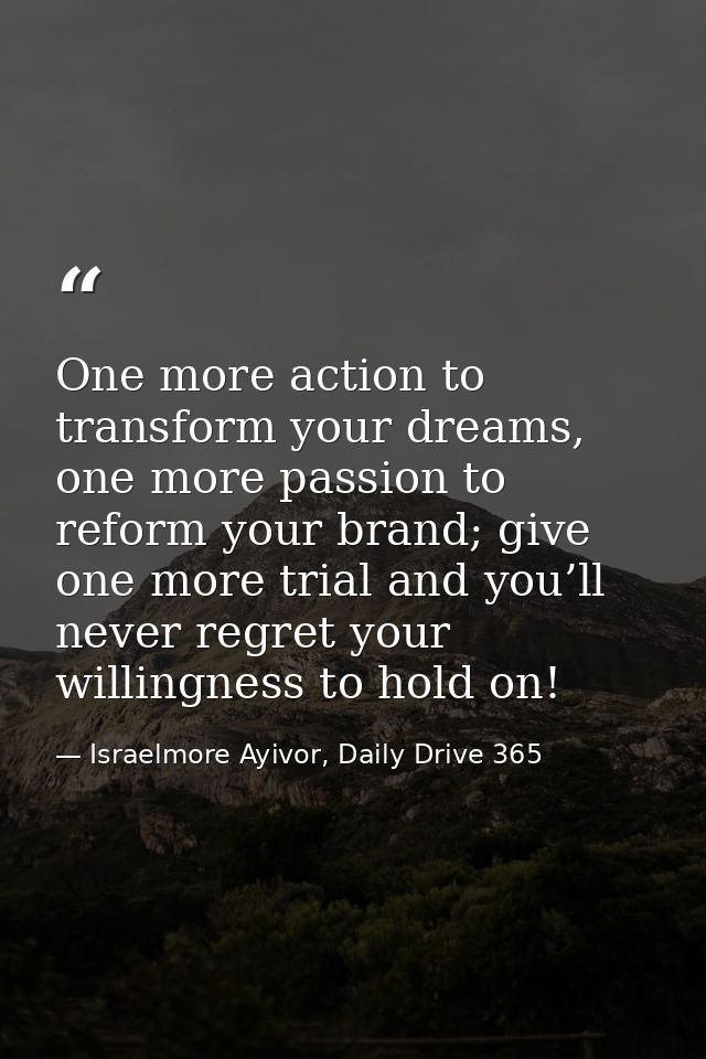 One more action to transform your dreams, one more passion to reform your brand; give one more trial and you’ll never re — Israelmore Ayivor, Daily Drive 365
