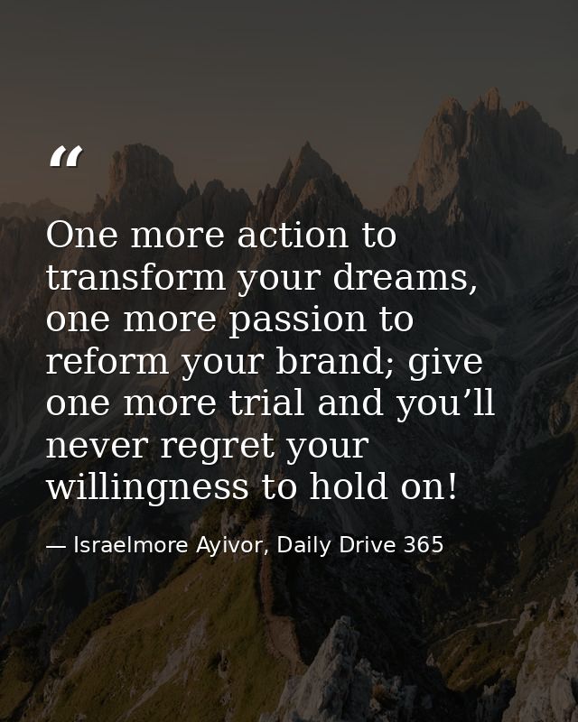 One more action to transform your dreams, one more passion to reform your brand; give one more trial and you’ll never re — Israelmore Ayivor, Daily Drive 365