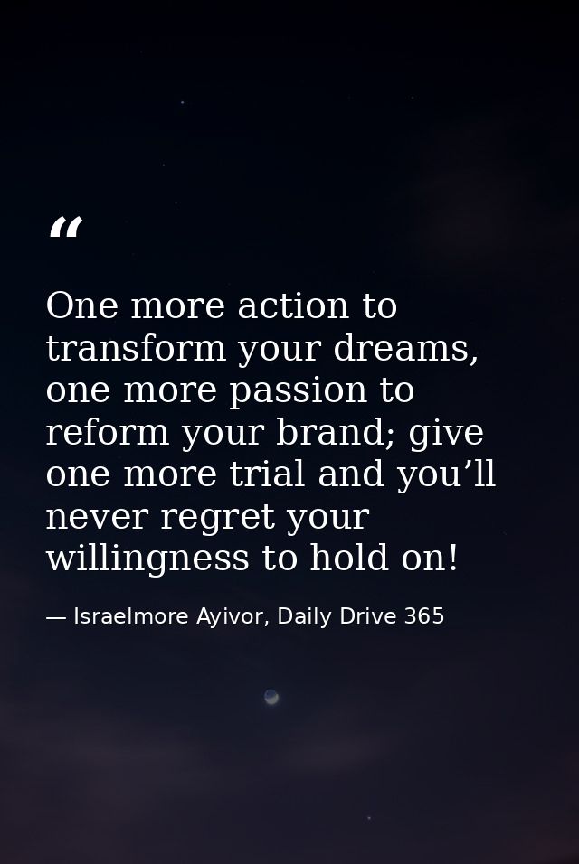 One more action to transform your dreams, one more passion to reform your brand; give one more trial and you’ll never re — Israelmore Ayivor, Daily Drive 365