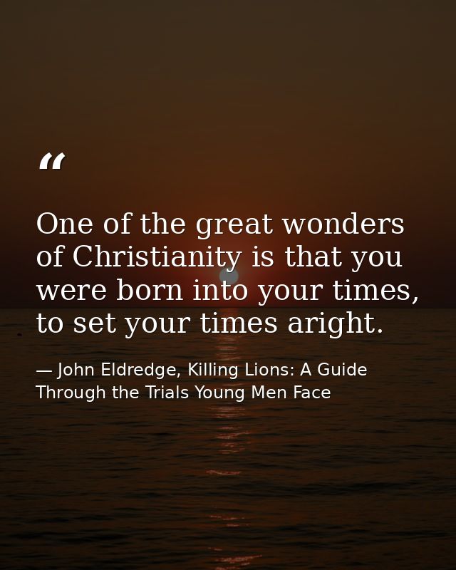 One of the great wonders of Christianity is that you were born into your times, to set your times aright. — John Eldredge, Killing Lions: A Guide Through the Trials Young Men Face