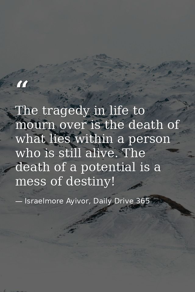 The tragedy in life to mourn over is the death of what lies within a person who is still alive. The death of a potential — Israelmore Ayivor, Daily Drive 365